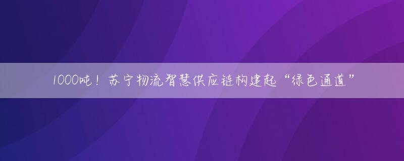 1000吨！苏宁物流智慧供应链构建起“绿色通道”