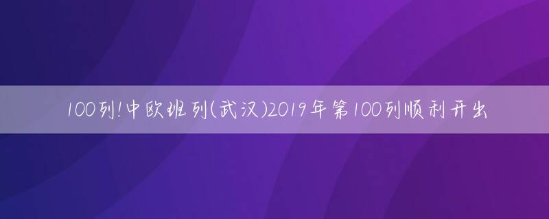 100列!中欧班列(武汉)2019年第100列顺利开出