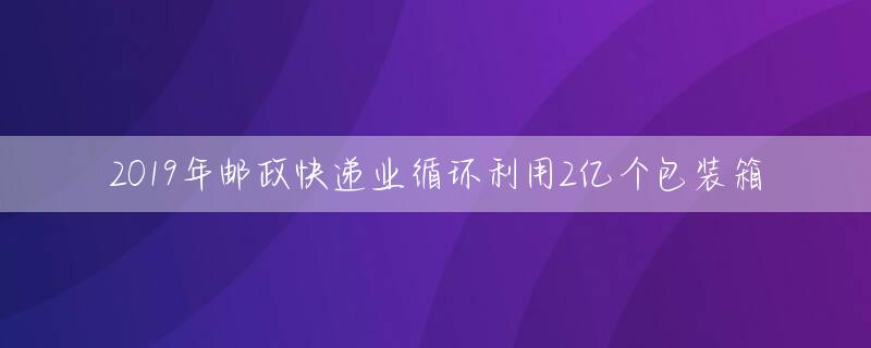 2019年邮政快递业循环利用2亿个包装箱