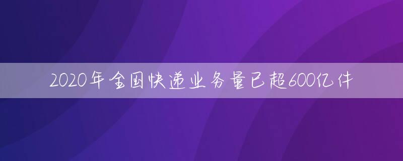 2020年全国快递业务量已超600亿件