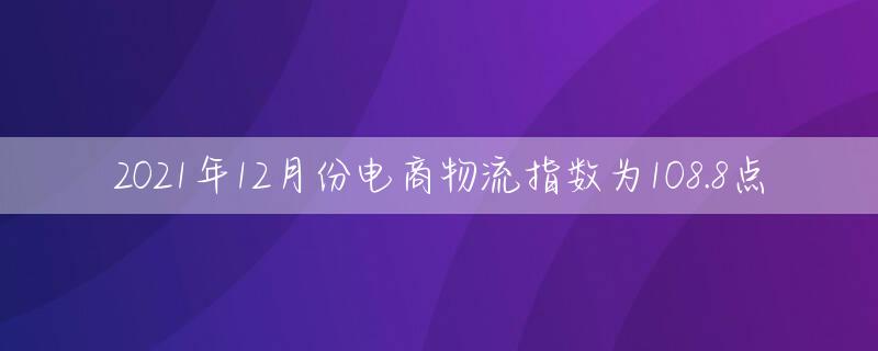 2021年12月份电商物流指数为108.8点