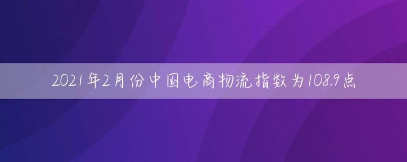 2021年2月份中国电商物流指数为108.9点