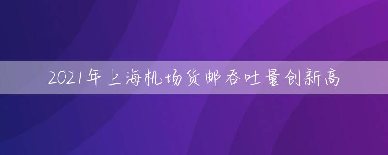 2021年上海机场货邮吞吐量创新高