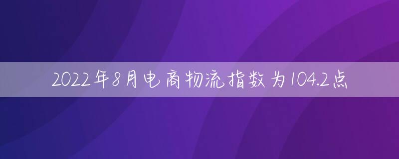 2022年8月电商物流指数为104.2点