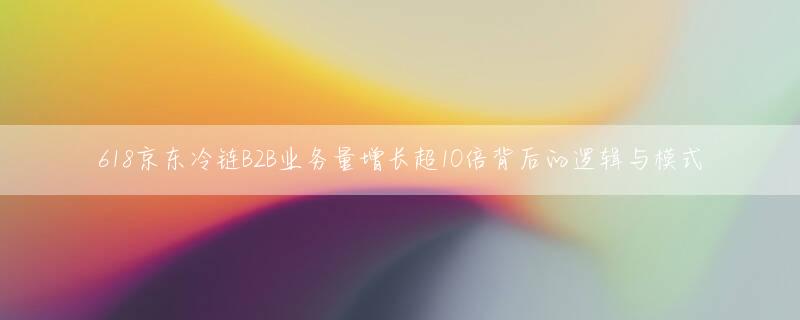 618京东冷链B2B业务量增长超10倍背后的逻辑与模式
