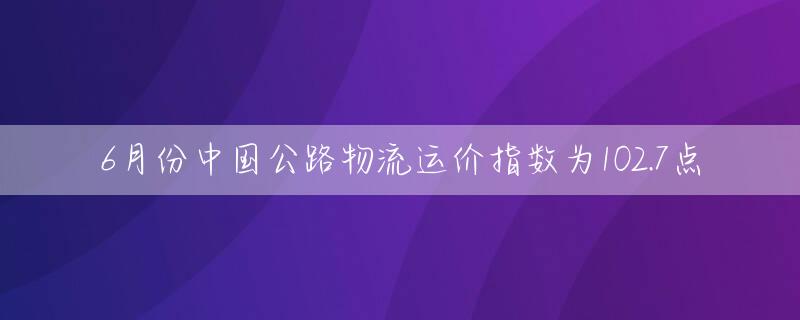 6月份中国公路物流运价指数为102.7点
