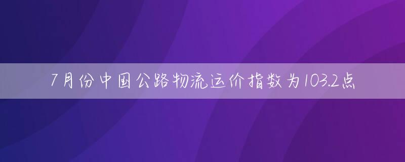7月份中国公路物流运价指数为103.2点