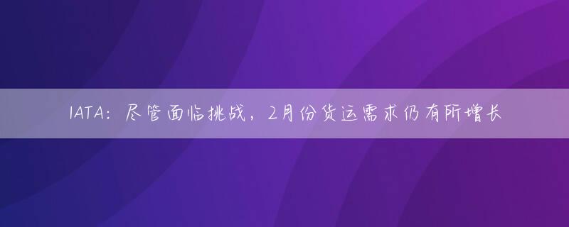 IATA：尽管面临挑战，2月份货运需求仍有所增长
