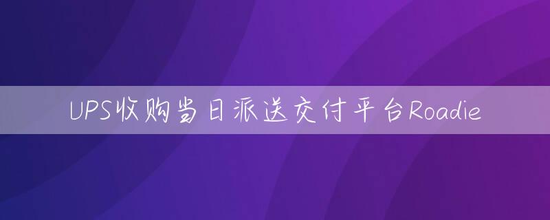 UPS收购当日派送交付平台Roadie