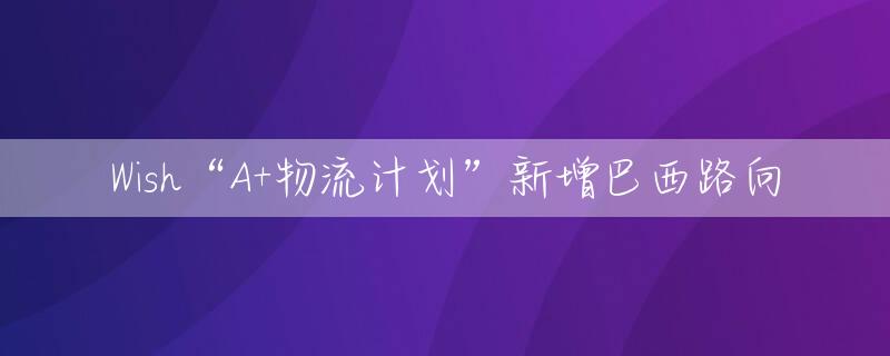 Wish“A+物流计划”新增巴西路向