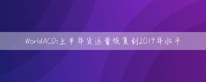 WorldACD:上半年货运量恢复到2019年水平