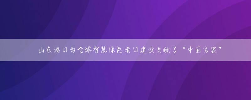 ​山东港口为全球智慧绿色港口建设贡献了“中国方案”