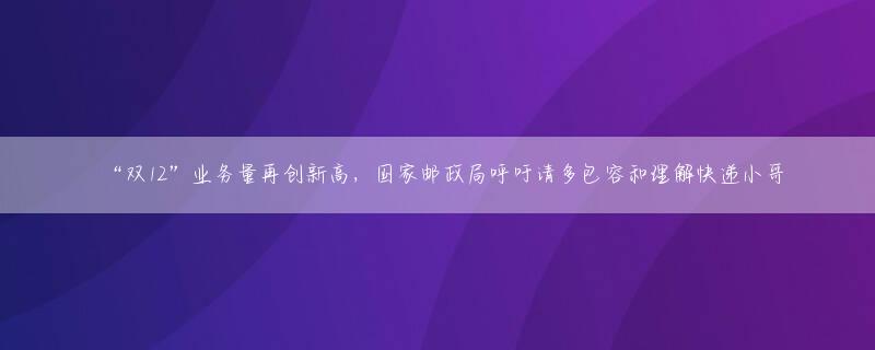 “双12”业务量再创新高，国家邮政局呼吁请多包容和理解快递小哥