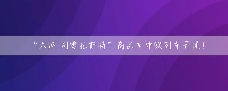 “大连-别雷拉斯特”商品车中欧列车开通！