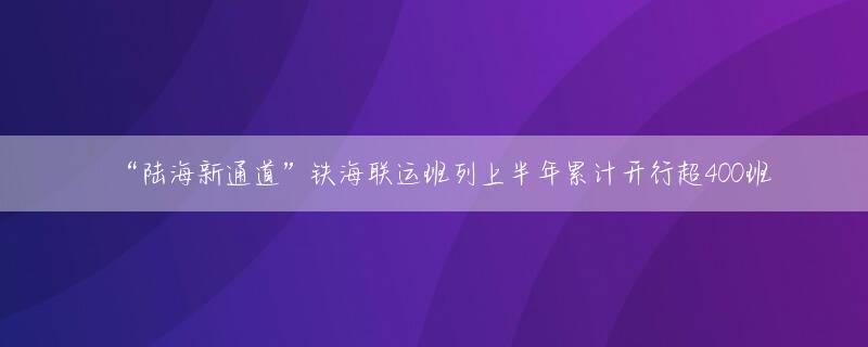 “陆海新通道”铁海联运班列上半年累计开行超400班