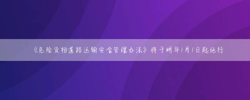 《危险货物道路运输安全管理办法》将于明年1月1日起施行