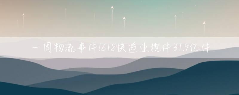 一周物流事件!618快递业揽件31.9亿件