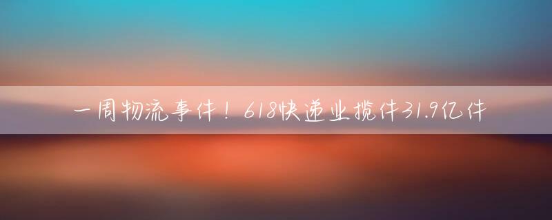 一周物流事件！618快递业揽件31.9亿件