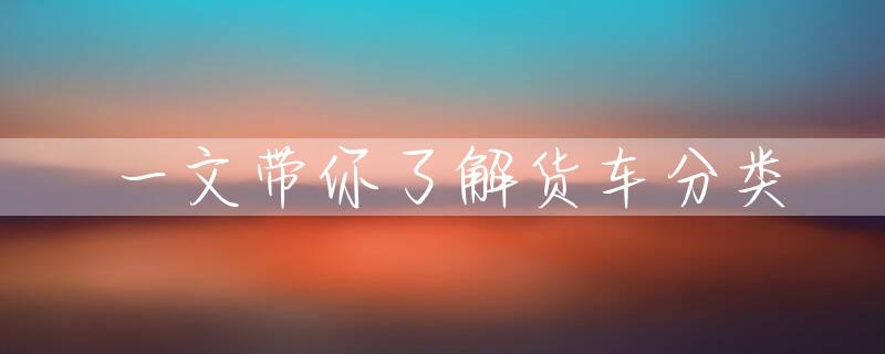 一文带你了解货车分类