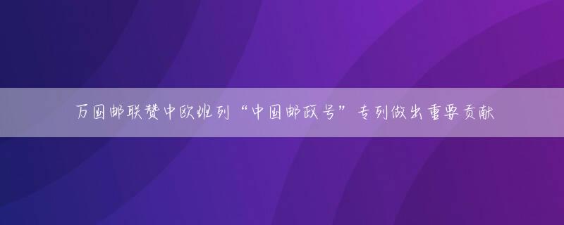 万国邮联赞中欧班列“中国邮政号”专列做出重要贡献