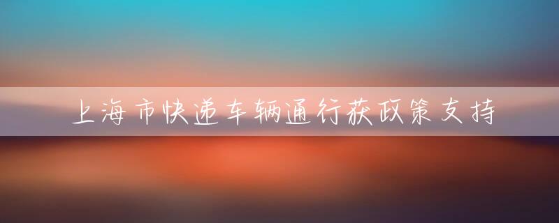 上海市快递车辆通行获政策支持