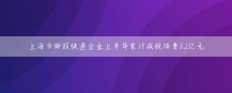 上海市邮政快递企业上半年累计减税降费8.2亿元