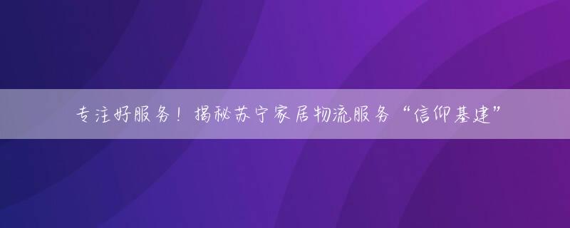 专注好服务！揭秘苏宁家居物流服务“信仰基建”