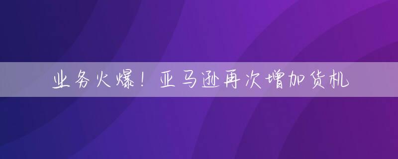 业务火爆！亚马逊再次增加货机
