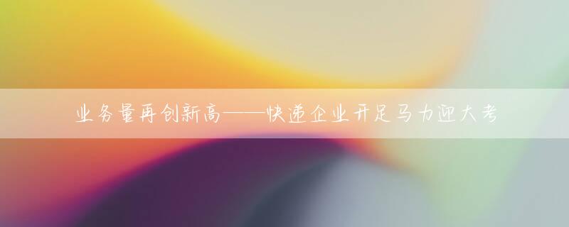 业务量再创新高——快递企业开足马力迎大考