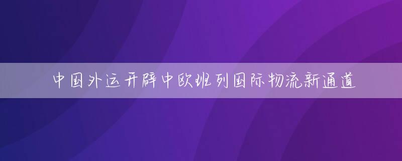 中国外运开辟中欧班列国际物流新通道