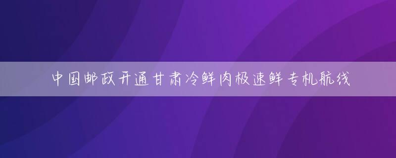 中国邮政开通甘肃冷鲜肉极速鲜专机航线