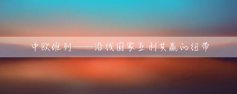 中欧班列——沿线国家互利共赢的纽带