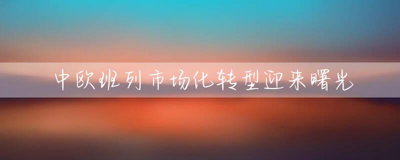 中欧班列市场化转型迎来曙光