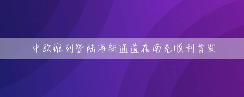 中欧班列暨陆海新通道在南充顺利首发