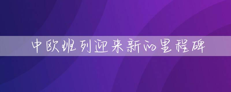 中欧班列迎来新的里程碑
