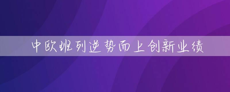 中欧班列逆势而上创新业绩