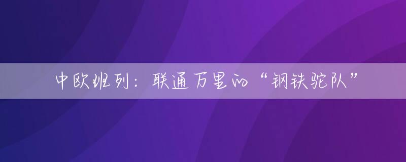 中欧班列：联通万里的“钢铁驼队”