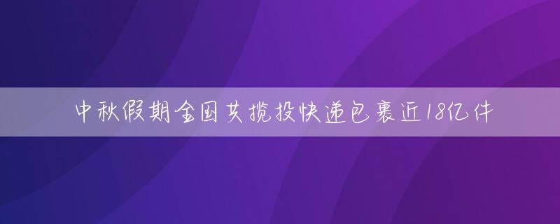 中秋假期全国共揽投快递包裹近18亿件