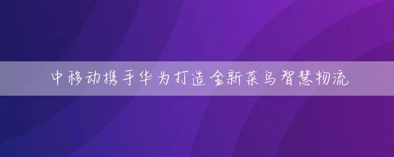 中移动携手华为打造全新菜鸟智慧物流