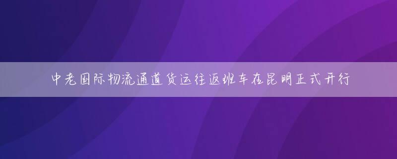 中老国际物流通道货运往返班车在昆明正式开行
