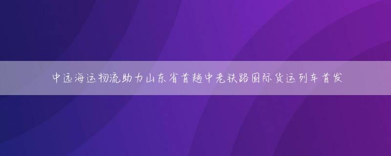 中远海运物流助力山东省首趟中老铁路国际货运列车首发