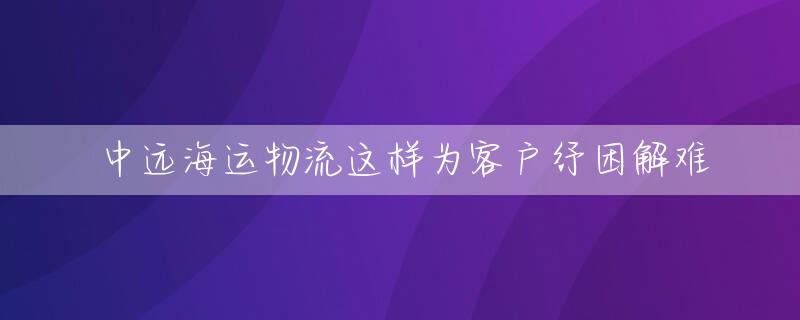 中远海运物流这样为客户纾困解难