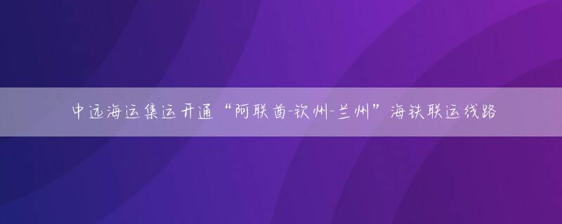 中远海运集运开通“阿联酋-钦州-兰州”海铁联运线路