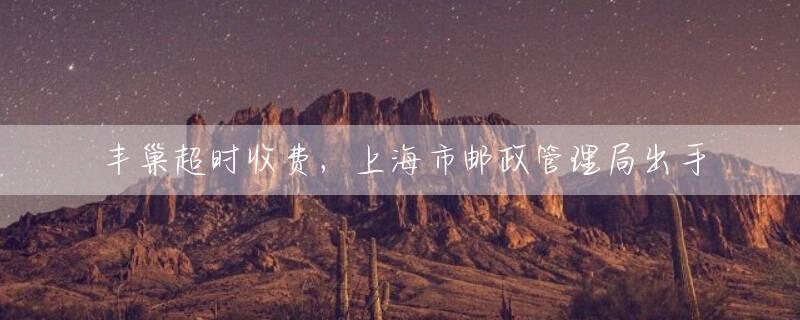 丰巢超时收费，上海市邮政管理局出手