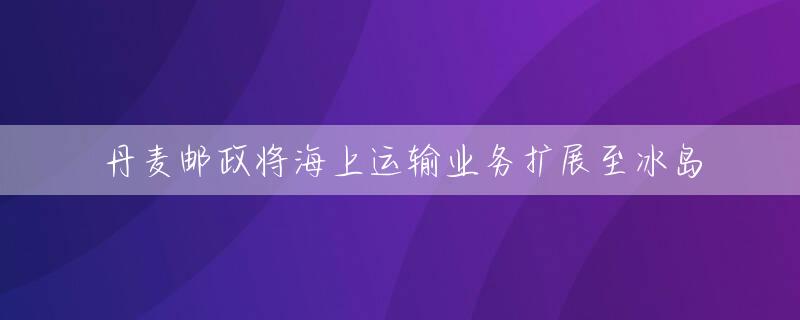 丹麦邮政将海上运输业务扩展至冰岛