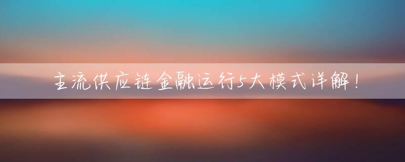主流供应链金融运行5大模式详解！