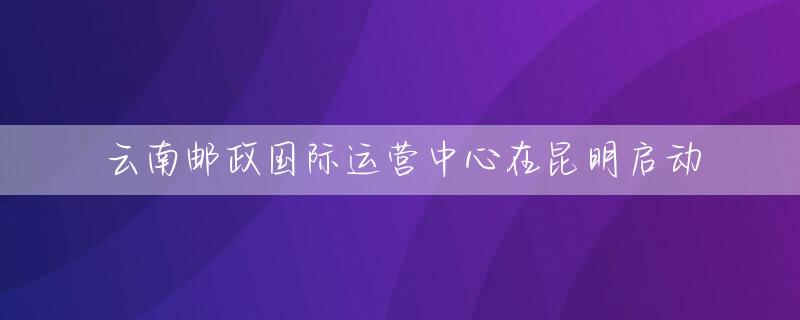 云南邮政国际运营中心在昆明启动
