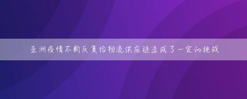 亚洲疫情不断反复给物流供应链造成了一定的挑战