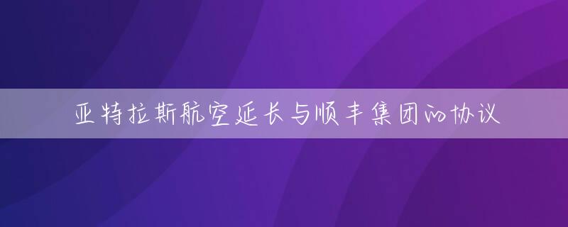 亚特拉斯航空延长与顺丰集团的协议