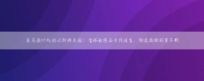 亚马逊HTML标记即将失效！全球敏感品专线诞生，物流激励政策不断